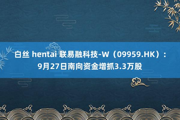 白丝 hentai 联易融科技-W（09959.HK）：9月27日南向资金增抓3.3万股