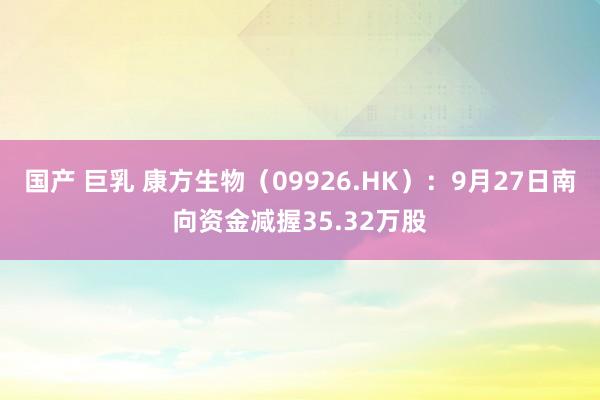 国产 巨乳 康方生物（09926.HK）：9月27日南向资金减握35.32万股