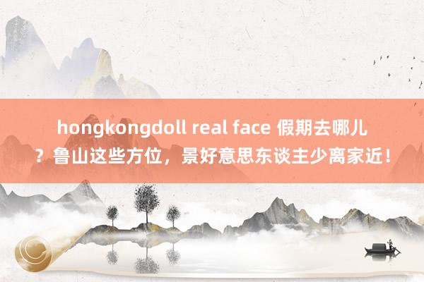 hongkongdoll real face 假期去哪儿？鲁山这些方位，景好意思东谈主少离家近！