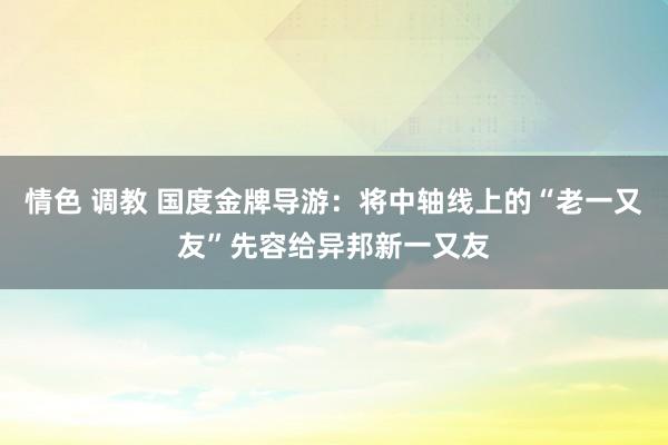 情色 调教 国度金牌导游：将中轴线上的“老一又友”先容给异邦新一又友