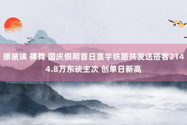 擦玻璃 裸舞 国庆假期首日寰宇铁路共发送搭客2144.8万东谈主次 创单日新高