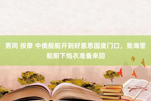 男同 按摩 中俄舰艇开到好意思国度门口，我海警船卸下炮衣准备来回