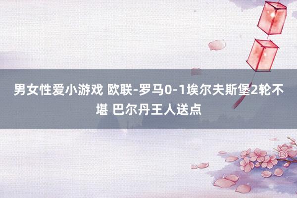 男女性爱小游戏 欧联-罗马0-1埃尔夫斯堡2轮不堪 巴尔丹王人送点