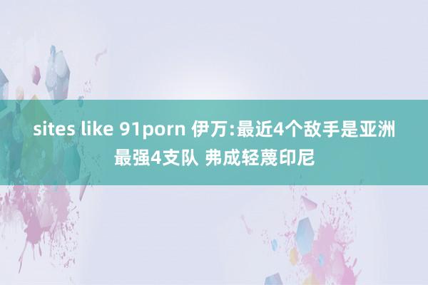 sites like 91porn 伊万:最近4个敌手是亚洲最强4支队 弗成轻蔑印尼