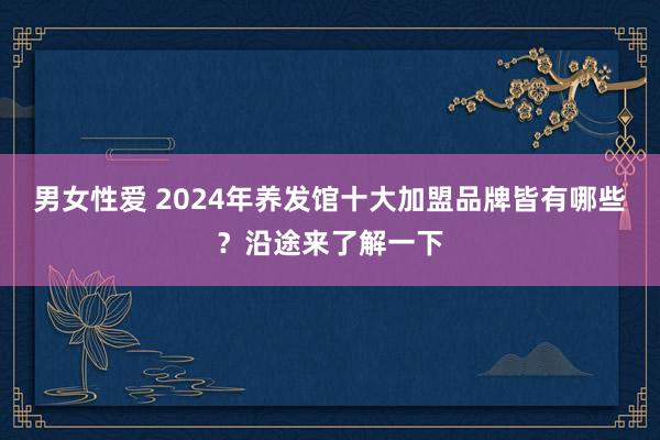 男女性爱 2024年养发馆十大加盟品牌皆有哪些？沿途来了解一下