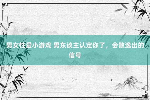 男女性爱小游戏 男东谈主认定你了，会散逸出的信号