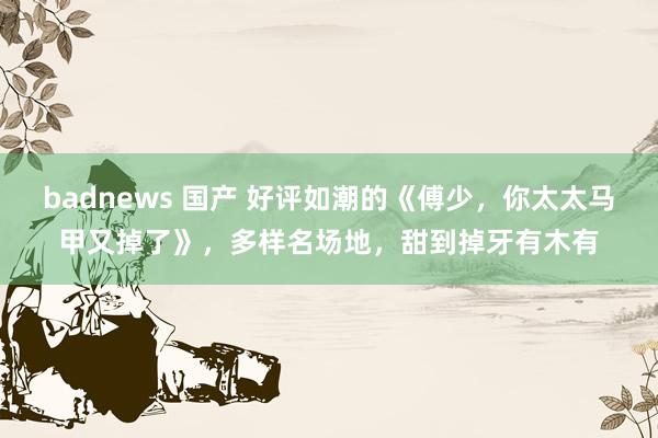 badnews 国产 好评如潮的《傅少，你太太马甲又掉了》，多样名场地，甜到掉牙有木有