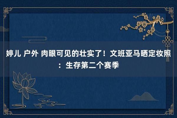 婷儿 户外 肉眼可见的壮实了！文班亚马晒定妆照：生存第二个赛季