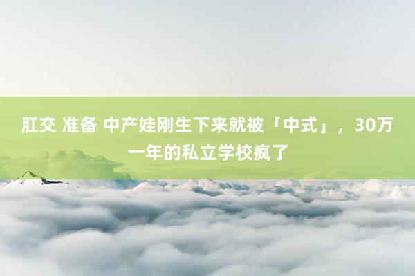 肛交 准备 中产娃刚生下来就被「中式」，30万一年的私立学校疯了