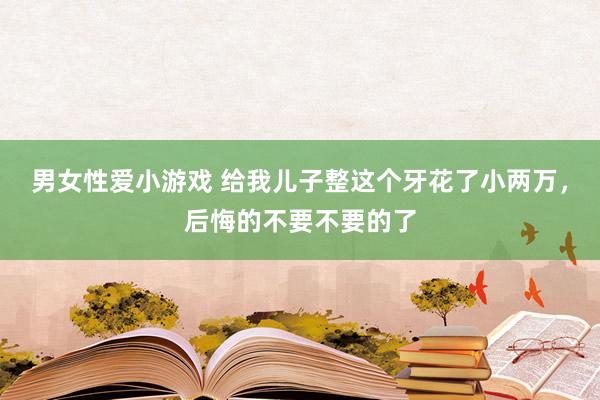 男女性爱小游戏 给我儿子整这个牙花了小两万，后悔的不要不要的了