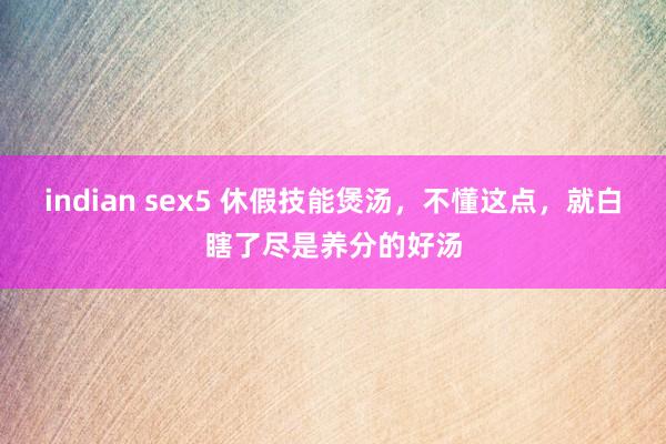 indian sex5 休假技能煲汤，不懂这点，就白瞎了尽是养分的好汤