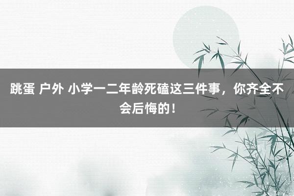 跳蛋 户外 小学一二年龄死磕这三件事，你齐全不会后悔的！