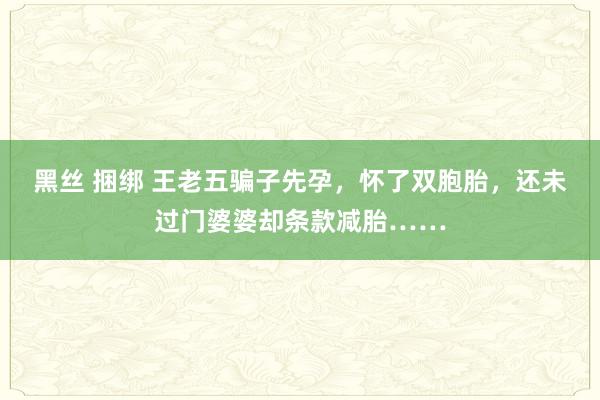 黑丝 捆绑 王老五骗子先孕，怀了双胞胎，还未过门婆婆却条款减胎……