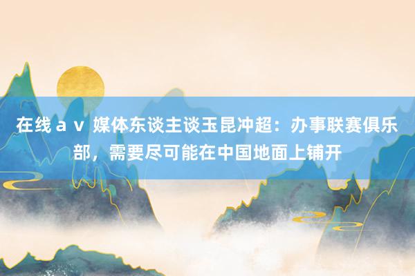 在线ａｖ 媒体东谈主谈玉昆冲超：办事联赛俱乐部，需要尽可能在中国地面上铺开