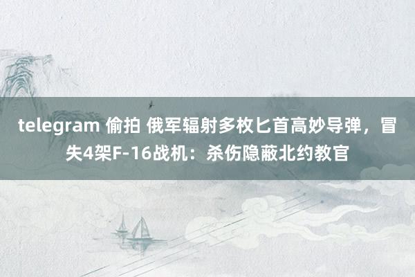 telegram 偷拍 俄军辐射多枚匕首高妙导弹，冒失4架F-16战机：杀伤隐蔽北约教官