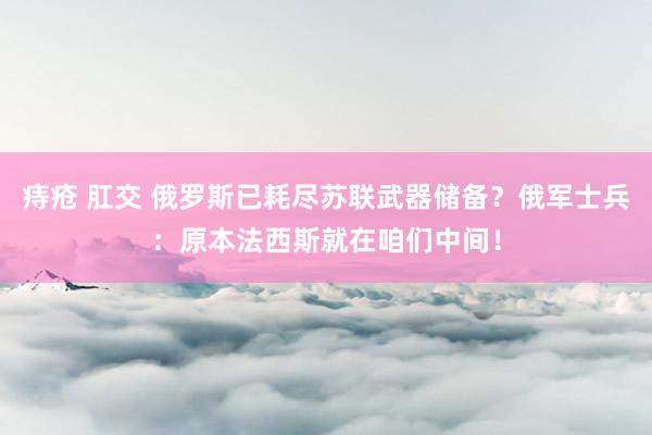 痔疮 肛交 俄罗斯已耗尽苏联武器储备？俄军士兵：原本法西斯就在咱们中间！