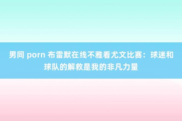 男同 porn 布雷默在线不雅看尤文比赛：球迷和球队的解救是我的非凡力量