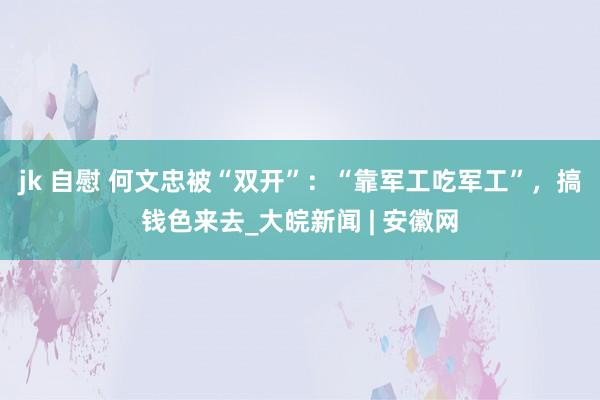 jk 自慰 何文忠被“双开”：“靠军工吃军工”，搞钱色来去_大皖新闻 | 安徽网