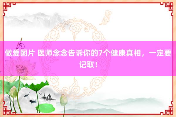 做爱图片 医师念念告诉你的7个健康真相，一定要记取！