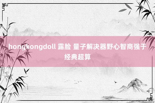 hongkongdoll 露脸 量子解决器野心智商强于经典超算