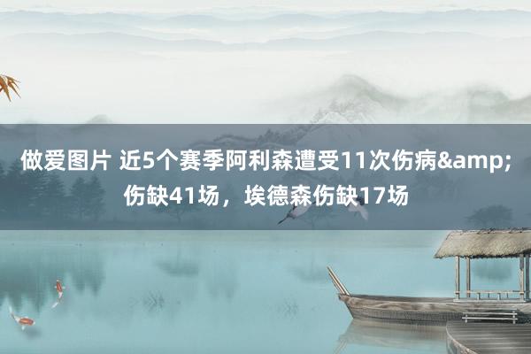 做爱图片 近5个赛季阿利森遭受11次伤病&伤缺41场，埃德森伤缺17场