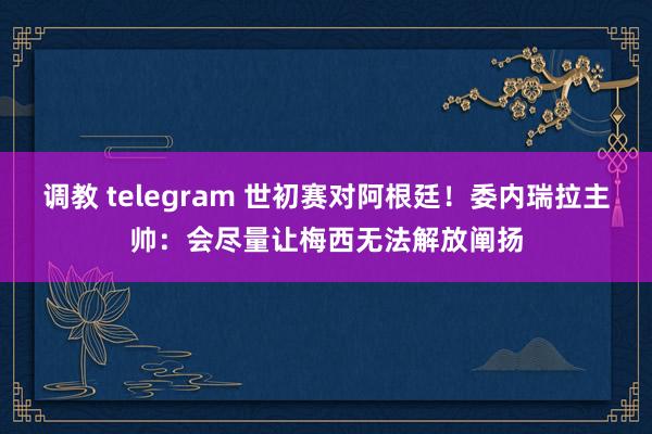 调教 telegram 世初赛对阿根廷！委内瑞拉主帅：会尽量让梅西无法解放阐扬