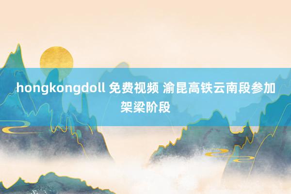 hongkongdoll 免费视频 渝昆高铁云南段参加架梁阶段