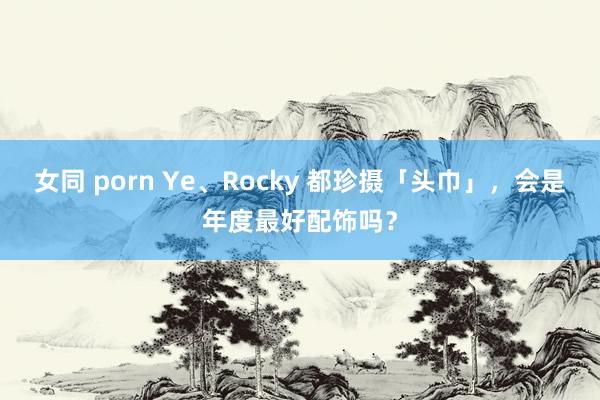 女同 porn Ye、Rocky 都珍摄「头巾」，会是年度最好配饰吗？