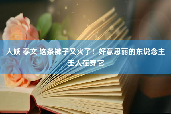 人妖 泰文 这条裤子又火了！好意思丽的东说念主王人在穿它