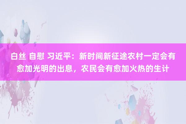 白丝 自慰 习近平：新时间新征途农村一定会有愈加光明的出息，农民会有愈加火热的生计