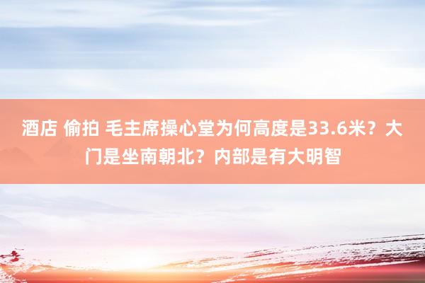 酒店 偷拍 毛主席操心堂为何高度是33.6米？大门是坐南朝北？内部是有大明智