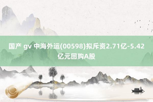 国产 gv 中海外运(00598)拟斥资2.71亿-5.42亿元回购A股