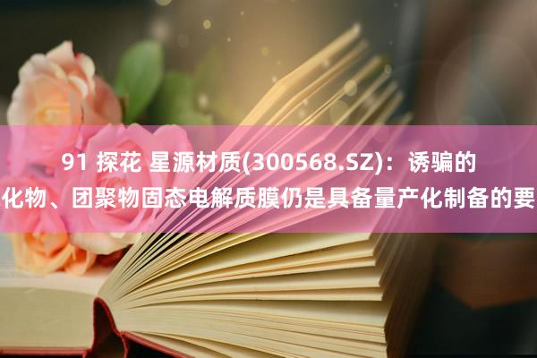 91 探花 星源材质(300568.SZ)：诱骗的氧化物、团聚物固态电解质膜仍是具备量产化制备的要求