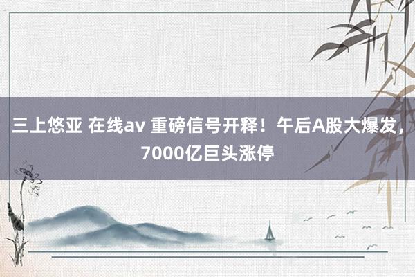 三上悠亚 在线av 重磅信号开释！午后A股大爆发，7000亿巨头涨停