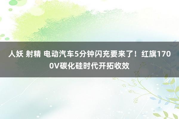 人妖 射精 电动汽车5分钟闪充要来了！红旗1700V碳化硅时代开拓收效