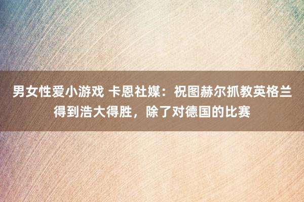 男女性爱小游戏 卡恩社媒：祝图赫尔抓教英格兰得到浩大得胜，除了对德国的比赛