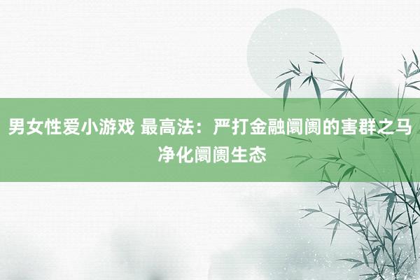 男女性爱小游戏 最高法：严打金融阛阓的害群之马 净化阛阓生态