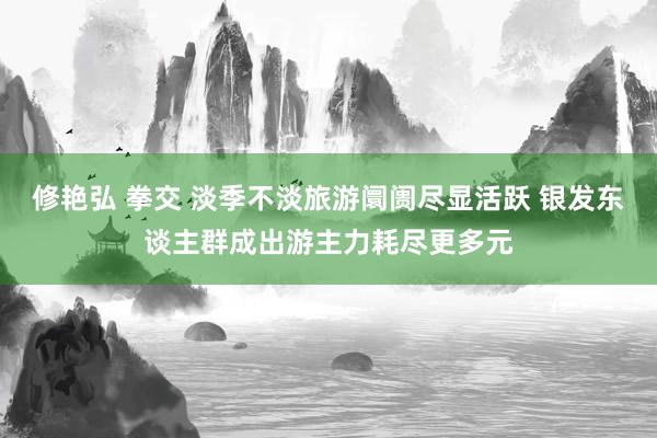 修艳弘 拳交 淡季不淡旅游阛阓尽显活跃 银发东谈主群成出游主力耗尽更多元