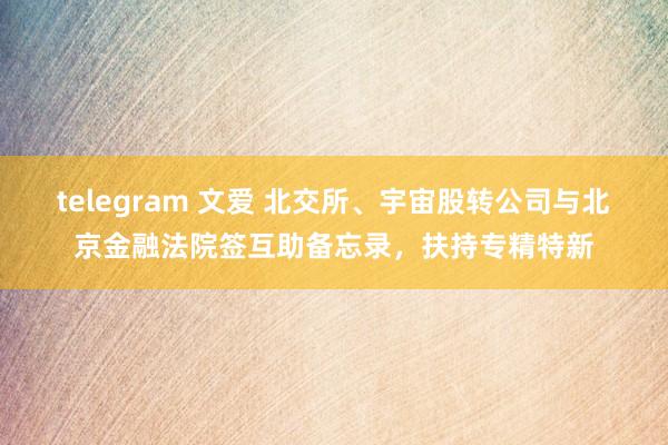 telegram 文爱 北交所、宇宙股转公司与北京金融法院签互助备忘录，扶持专精特新