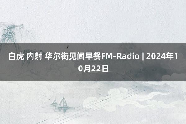 白虎 内射 华尔街见闻早餐FM-Radio | 2024年10月22日