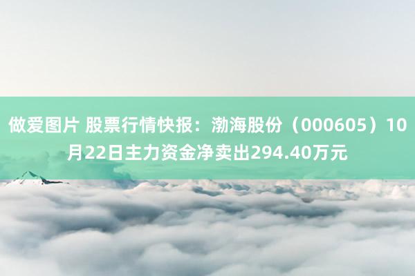 做爱图片 股票行情快报：渤海股份（000605）10月22日主力资金净卖出294.40万元