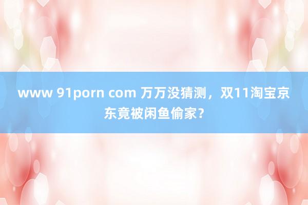 www 91porn com 万万没猜测，双11淘宝京东竟被闲鱼偷家？