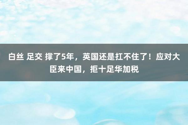 白丝 足交 撑了5年，英国还是扛不住了！应对大臣来中国，拒十足华加税