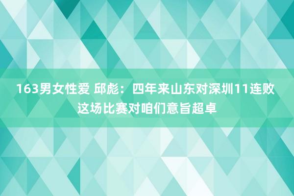 163男女性爱 邱彪：四年来山东对深圳11连败 这场比赛对咱们意旨超卓