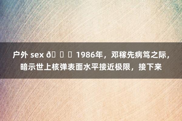 户外 sex 🌞1986年，邓稼先病笃之际，暗示世上核弹表面水平接近极限，接下来