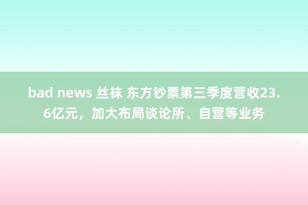 bad news 丝袜 东方钞票第三季度营收23.6亿元，加大布局谈论所、自营等业务