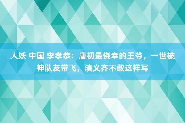 人妖 中国 李孝恭：唐初最侥幸的王爷，一世被神队友带飞，演义齐不敢这样写