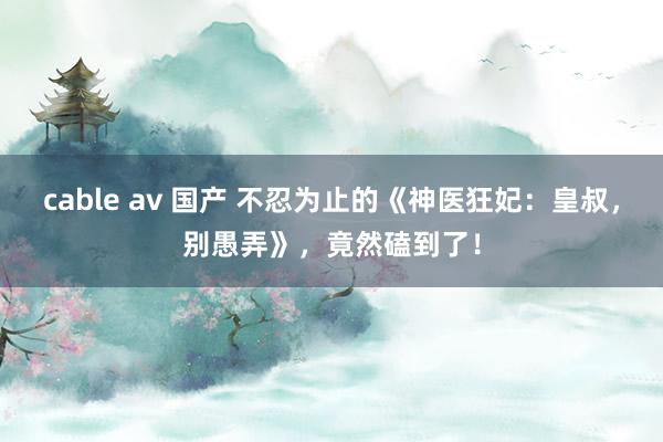 cable av 国产 不忍为止的《神医狂妃：皇叔，别愚弄》，竟然磕到了！