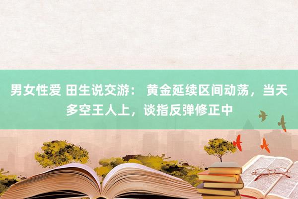 男女性爱 田生说交游： 黄金延续区间动荡，当天多空王人上，谈指反弹修正中