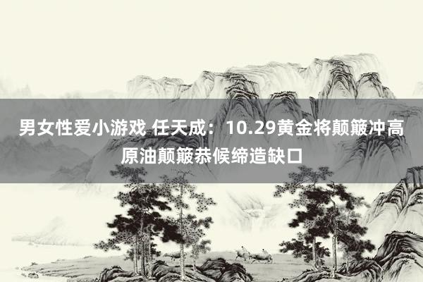 男女性爱小游戏 任天成：10.29黄金将颠簸冲高原油颠簸恭候缔造缺口